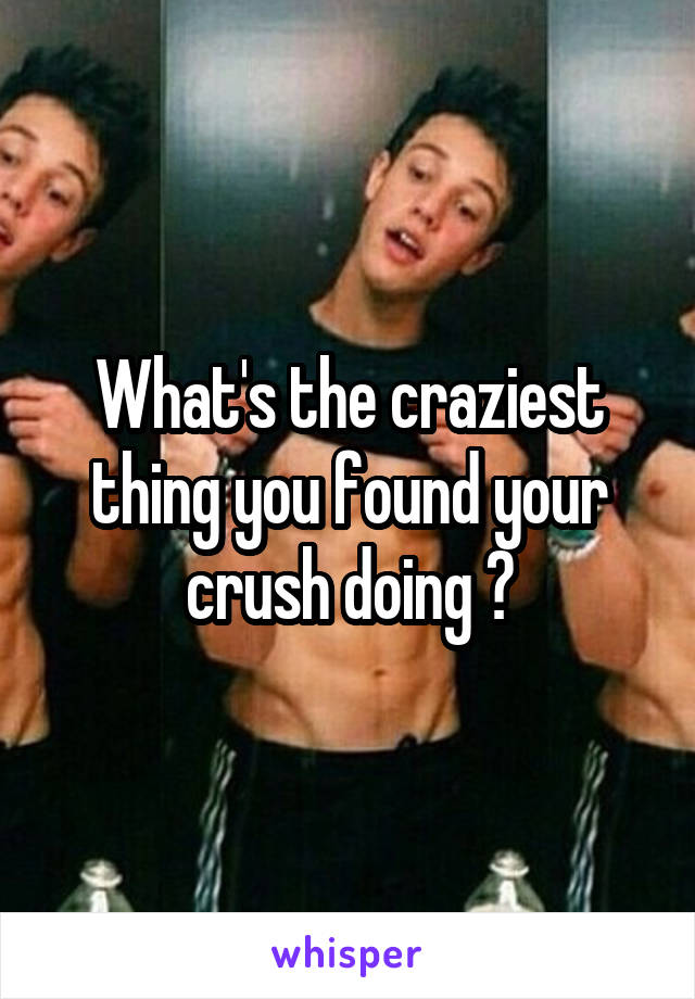 What's the craziest thing you found your crush doing ?