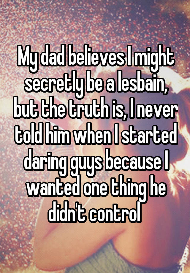 My dad believes I might secretly be a lesbain, but the truth is, I never told him when I started daring guys because I wanted one thing he didn't control 