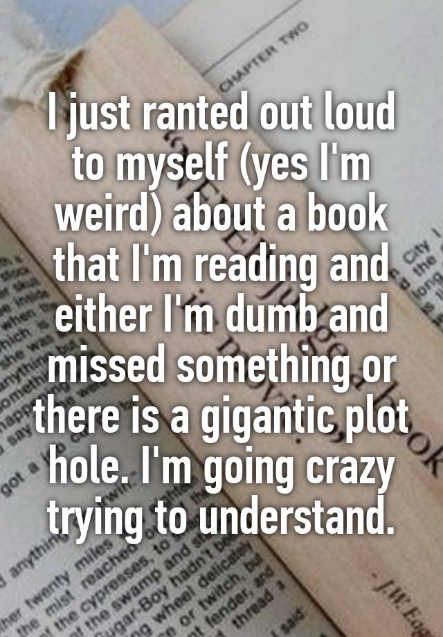 I just ranted out loud to myself (yes I'm weird) about a book that I'm reading and either I'm dumb and missed something or there is a gigantic plot hole. I'm going crazy trying to understand.