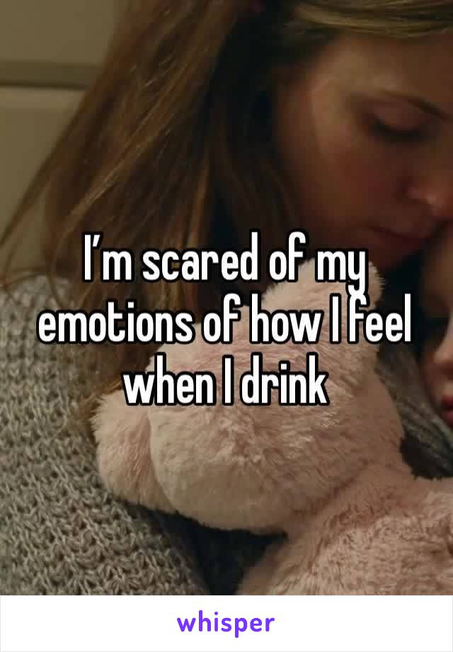 I’m scared of my emotions of how I feel when I drink 