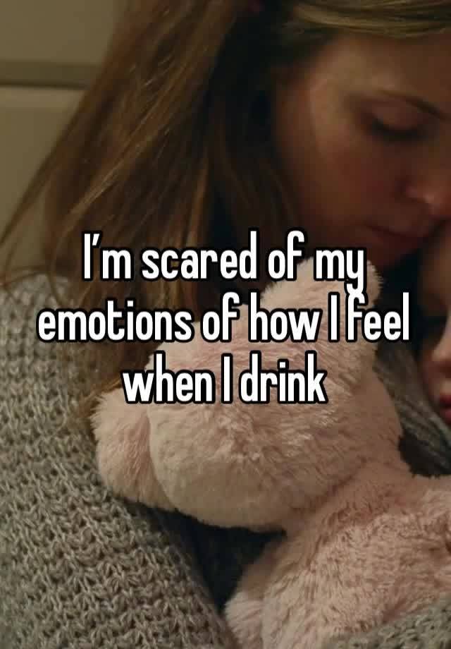 I’m scared of my emotions of how I feel when I drink 