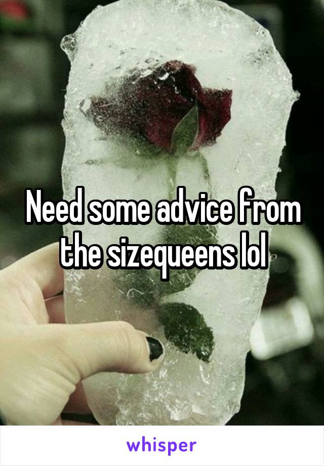 Need some advice from the sizequeens lol