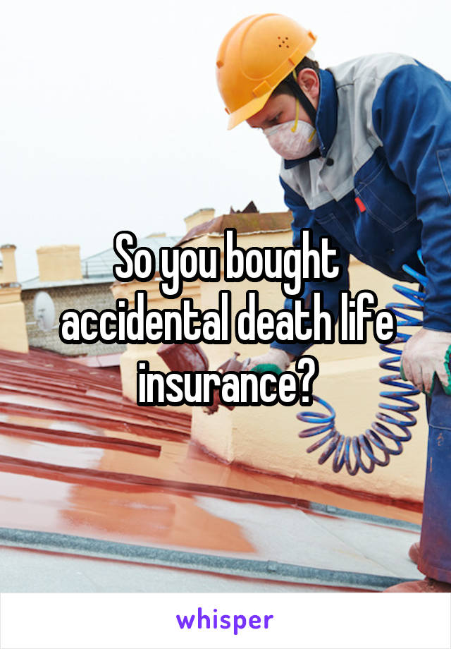 So you bought accidental death life insurance?