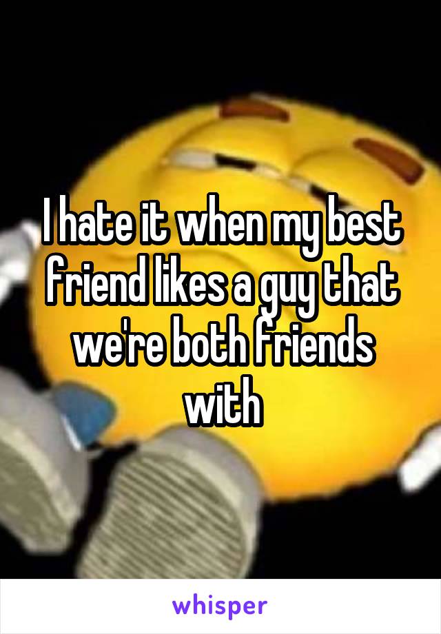 I hate it when my best friend likes a guy that we're both friends with