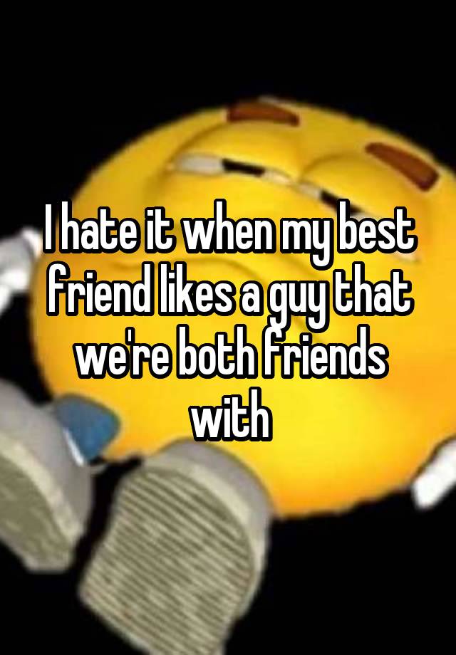 I hate it when my best friend likes a guy that we're both friends with