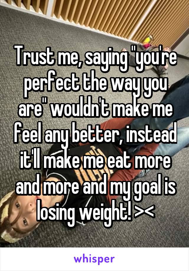 Trust me, saying "you're perfect the way you are" wouldn't make me feel any better, instead it'll make me eat more and more and my goal is losing weight! ><