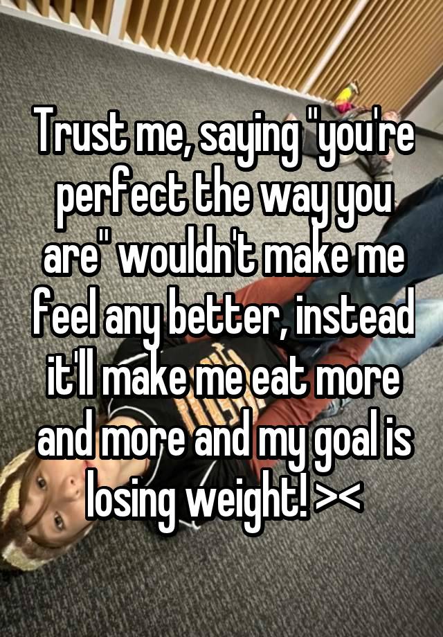 Trust me, saying "you're perfect the way you are" wouldn't make me feel any better, instead it'll make me eat more and more and my goal is losing weight! ><