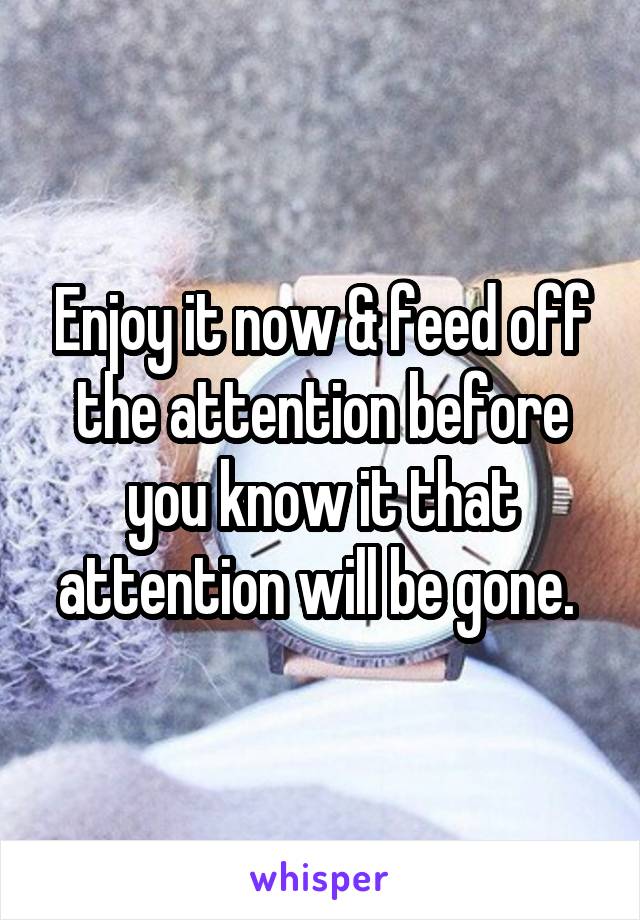 Enjoy it now & feed off the attention before you know it that attention will be gone. 