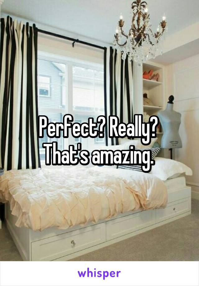 Perfect? Really? 
That's amazing. 