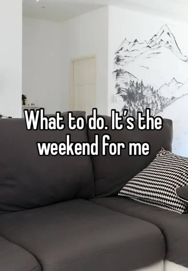 What to do. It’s the weekend for me