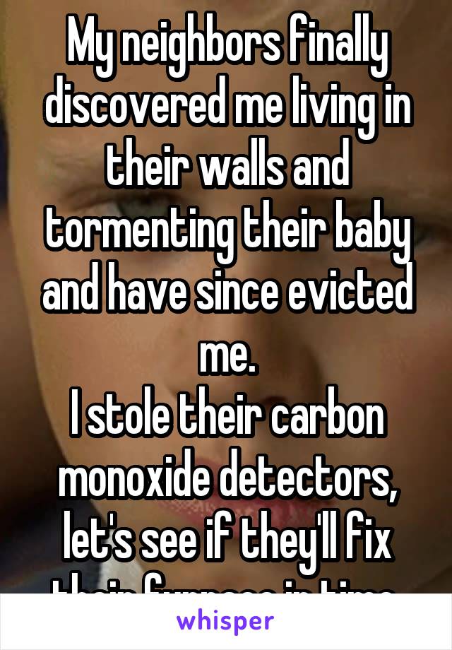 My neighbors finally discovered me living in their walls and tormenting their baby and have since evicted me.
I stole their carbon monoxide detectors, let's see if they'll fix their furnace in time.