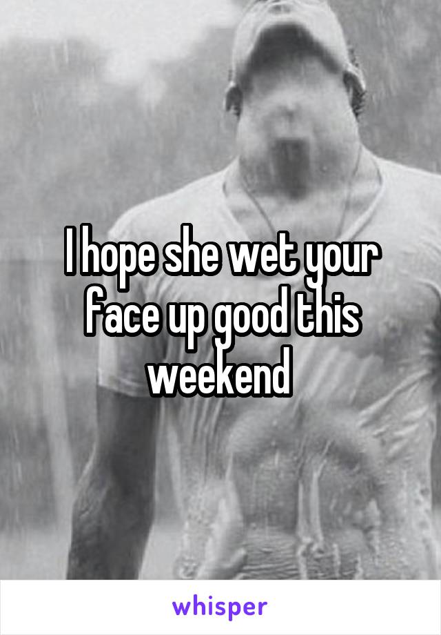 I hope she wet your face up good this weekend 