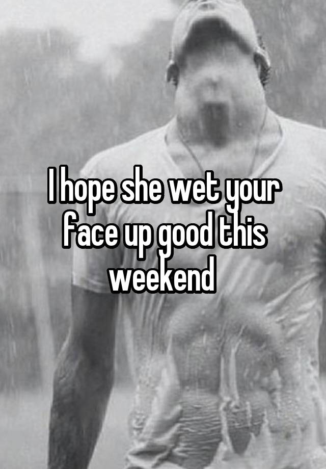 I hope she wet your face up good this weekend 