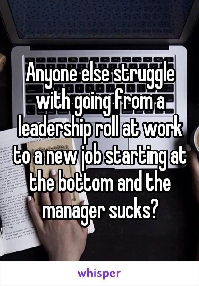 Anyone else struggle with going from a leadership roll at work to a new job starting at the bottom and the manager sucks?