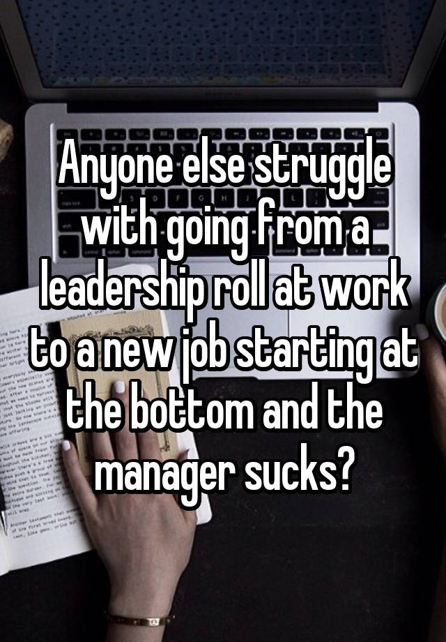 Anyone else struggle with going from a leadership roll at work to a new job starting at the bottom and the manager sucks?