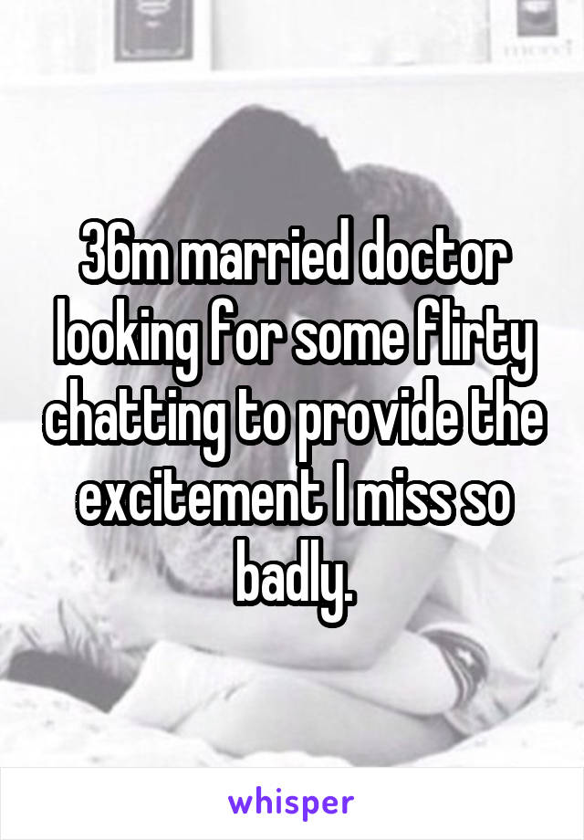 36m married doctor looking for some flirty chatting to provide the excitement I miss so badly.