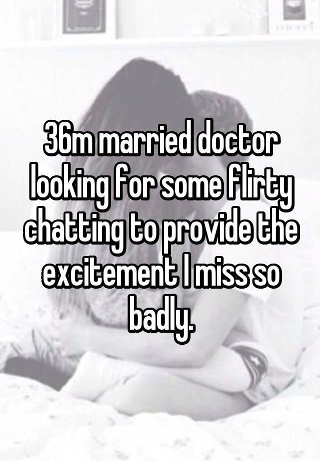 36m married doctor looking for some flirty chatting to provide the excitement I miss so badly.