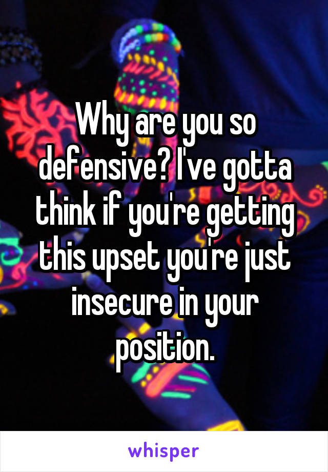 Why are you so defensive? I've gotta think if you're getting this upset you're just insecure in your position.