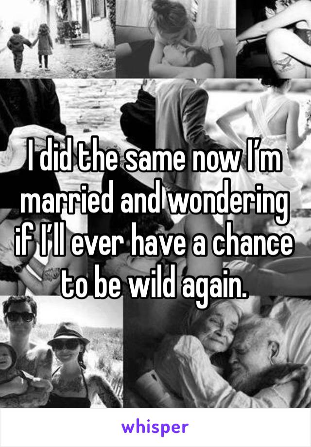 I did the same now I’m married and wondering if I’ll ever have a chance to be wild again.