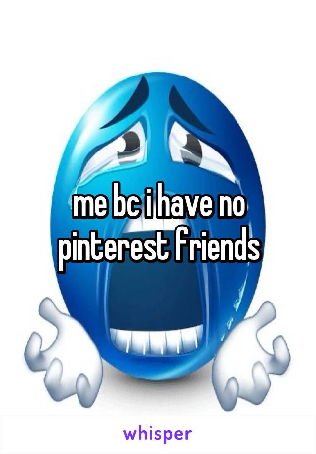 me bc i have no pinterest friends