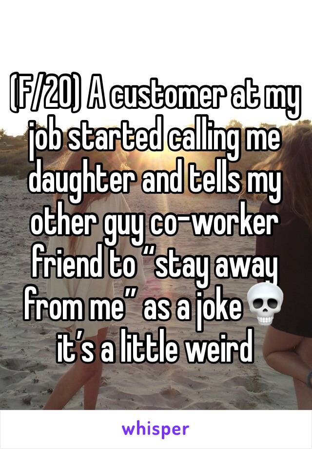 (F/20) A customer at my job started calling me daughter and tells my other guy co-worker friend to “stay away from me” as a joke💀 it’s a little weird