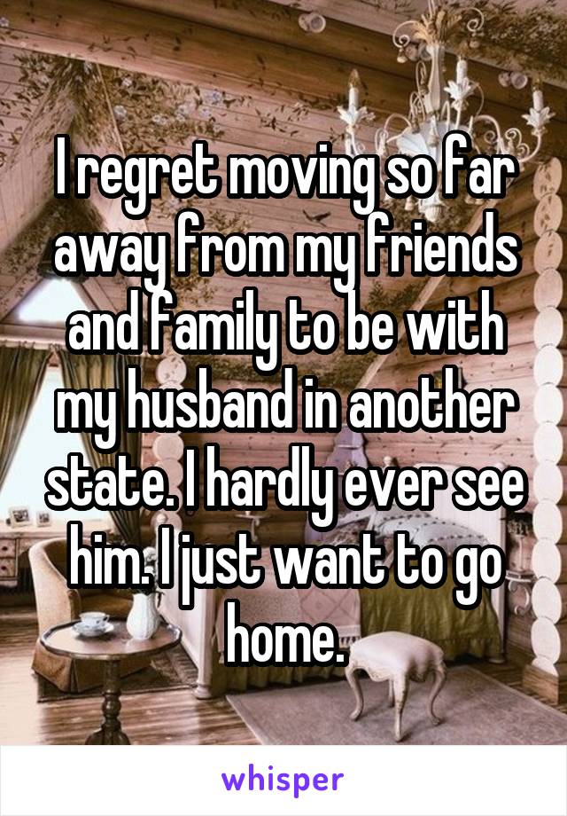 I regret moving so far away from my friends and family to be with my husband in another state. I hardly ever see him. I just want to go home.