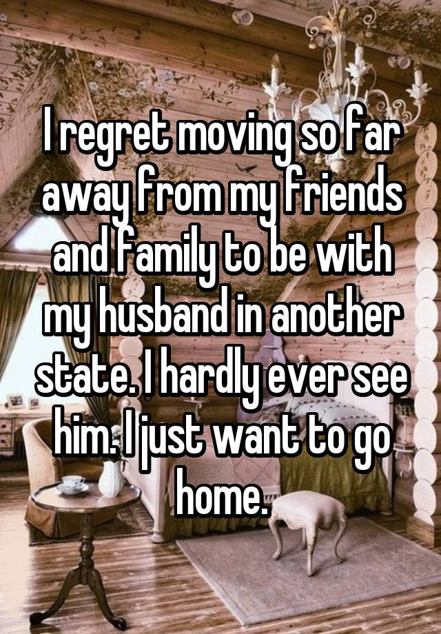 I regret moving so far away from my friends and family to be with my husband in another state. I hardly ever see him. I just want to go home.