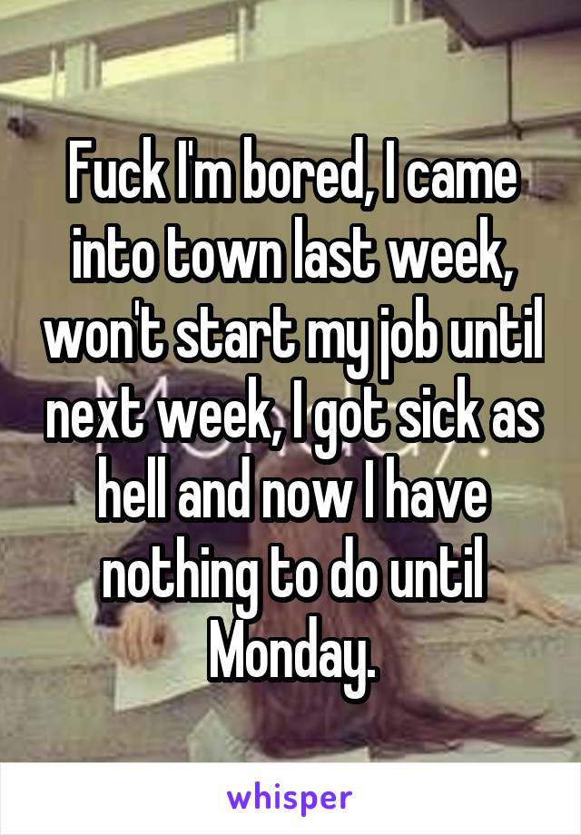 Fuck I'm bored, I came into town last week, won't start my job until next week, I got sick as hell and now I have nothing to do until Monday.