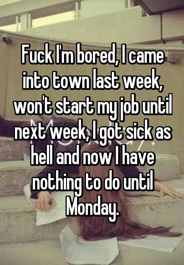 Fuck I'm bored, I came into town last week, won't start my job until next week, I got sick as hell and now I have nothing to do until Monday.