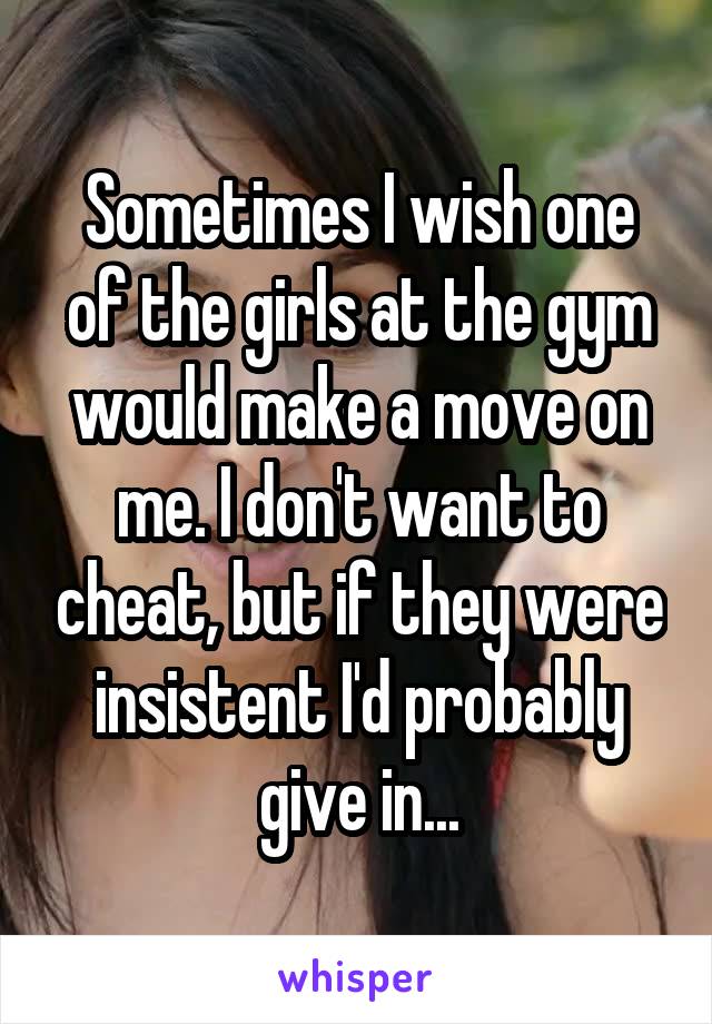 Sometimes I wish one of the girls at the gym would make a move on me. I don't want to cheat, but if they were insistent I'd probably give in...