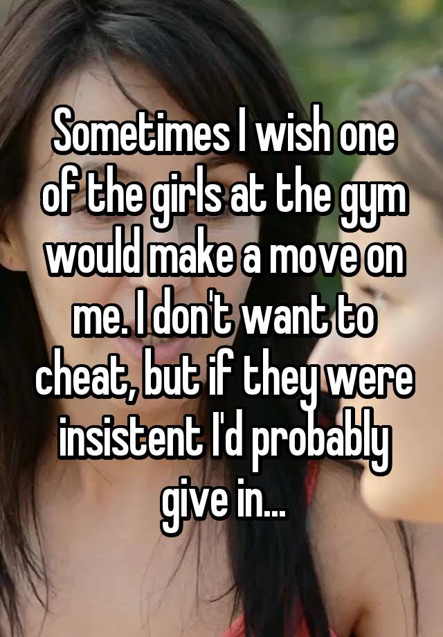 Sometimes I wish one of the girls at the gym would make a move on me. I don't want to cheat, but if they were insistent I'd probably give in...