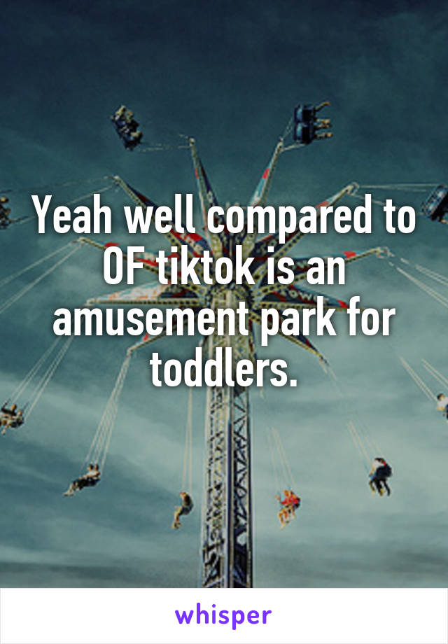 Yeah well compared to OF tiktok is an amusement park for toddlers.
