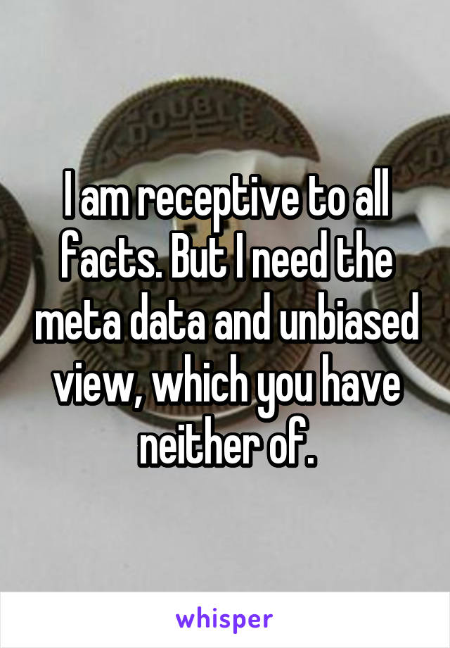 I am receptive to all facts. But I need the meta data and unbiased view, which you have neither of.