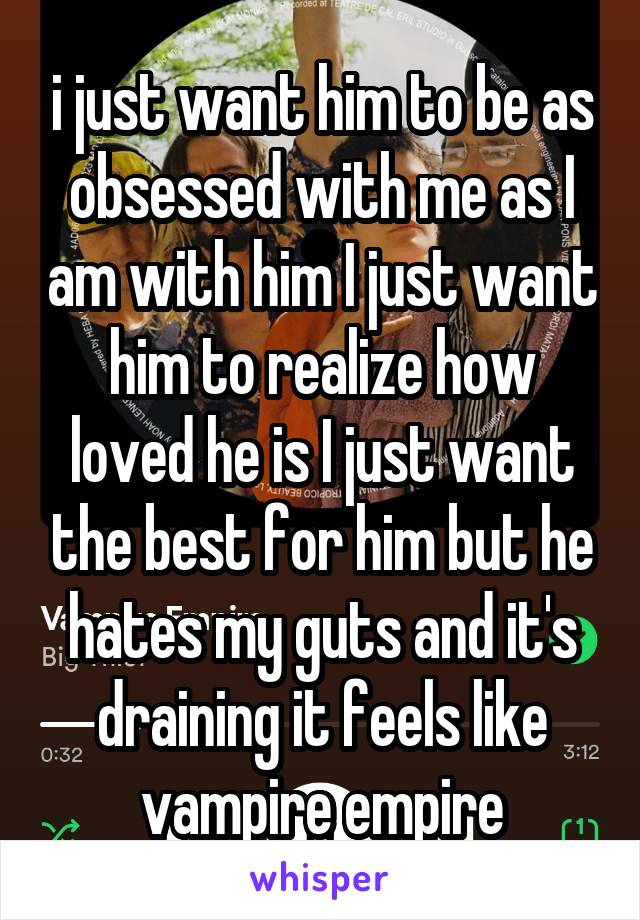 i just want him to be as obsessed with me as I am with him I just want him to realize how loved he is I just want the best for him but he hates my guts and it's draining it feels like vampire empire