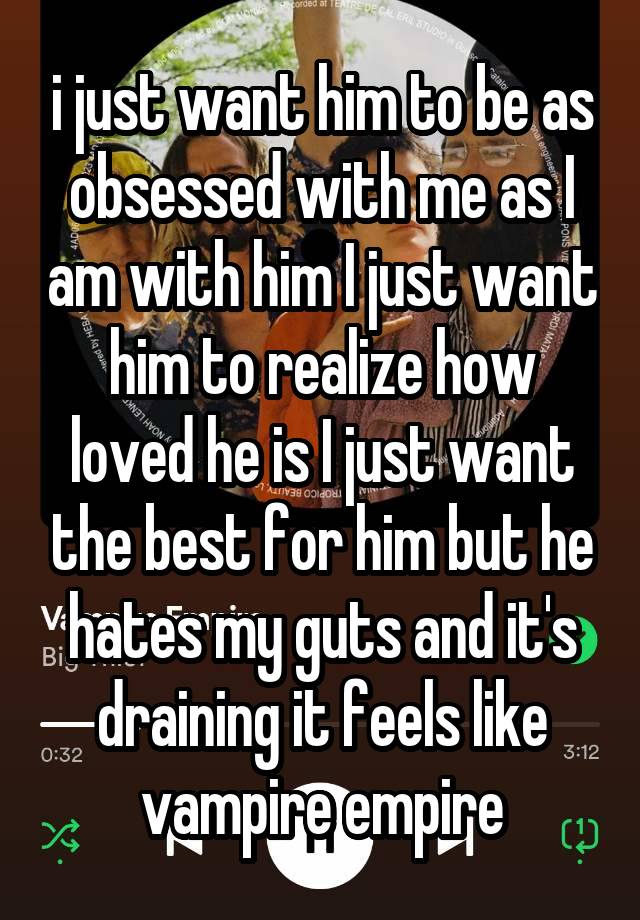 i just want him to be as obsessed with me as I am with him I just want him to realize how loved he is I just want the best for him but he hates my guts and it's draining it feels like vampire empire