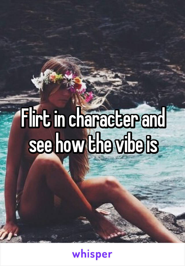 Flirt in character and see how the vibe is