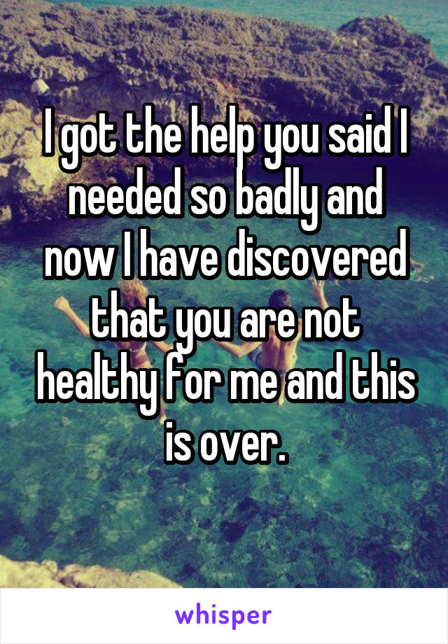 I got the help you said I needed so badly and now I have discovered that you are not healthy for me and this is over.
