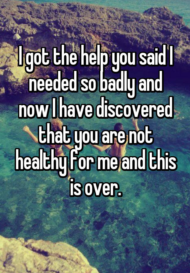 I got the help you said I needed so badly and now I have discovered that you are not healthy for me and this is over.
