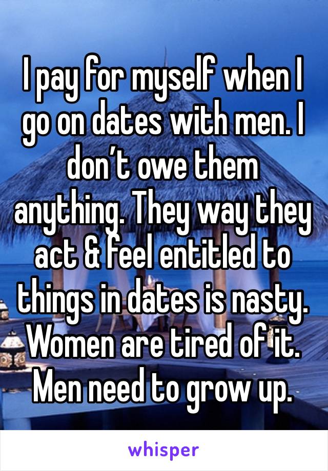 I pay for myself when I go on dates with men. I don’t owe them anything. They way they act & feel entitled to things in dates is nasty. Women are tired of it. Men need to grow up. 