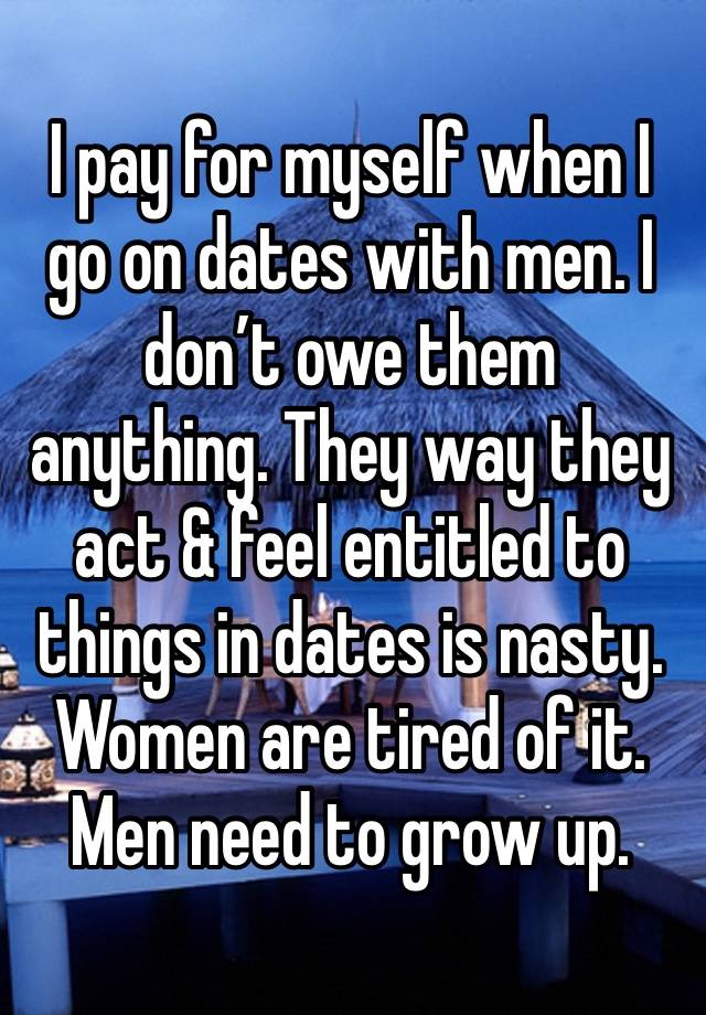 I pay for myself when I go on dates with men. I don’t owe them anything. They way they act & feel entitled to things in dates is nasty. Women are tired of it. Men need to grow up. 