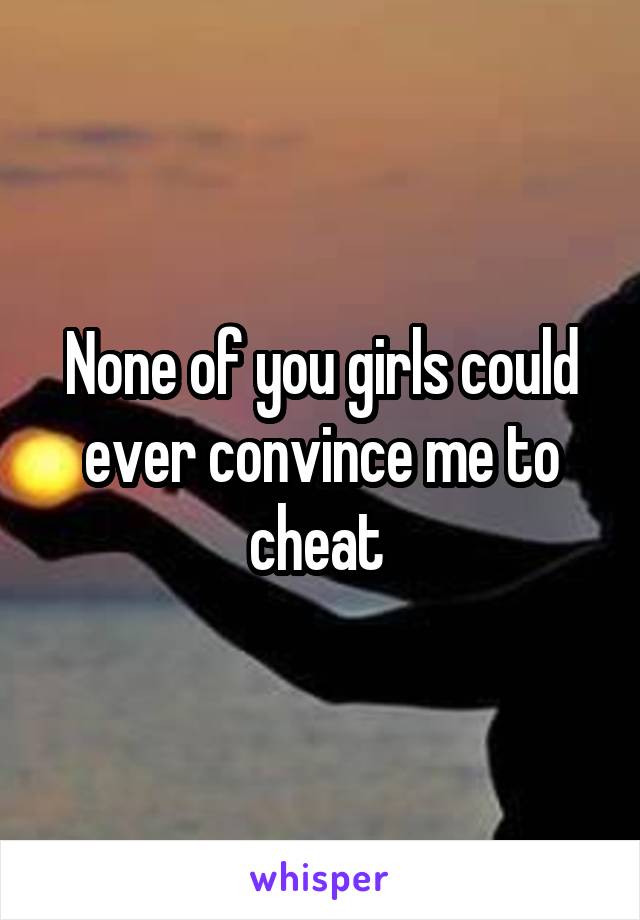 None of you girls could ever convince me to cheat 