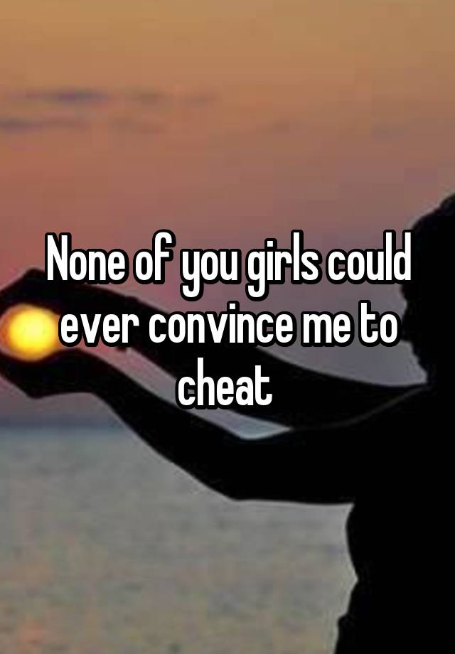 None of you girls could ever convince me to cheat 