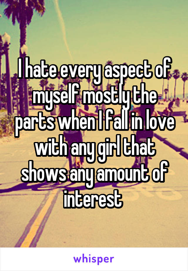 I hate every aspect of myself mostly the parts when I fall in love with any girl that shows any amount of interest 