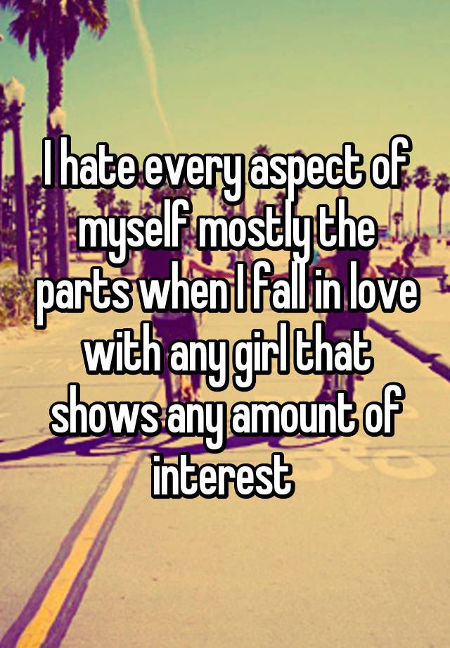 I hate every aspect of myself mostly the parts when I fall in love with any girl that shows any amount of interest 