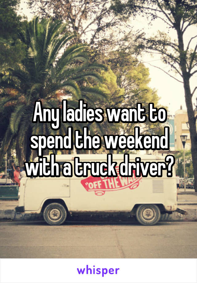 Any ladies want to spend the weekend with a truck driver?