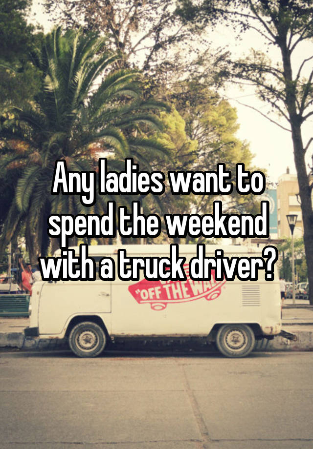 Any ladies want to spend the weekend with a truck driver?