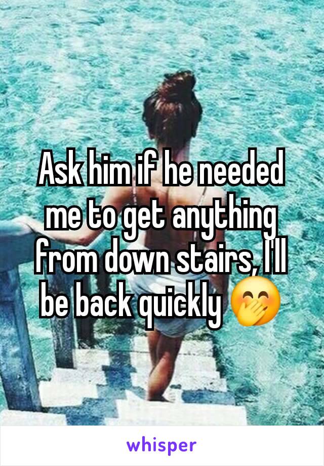 Ask him if he needed me to get anything from down stairs, I'll be back quickly 🤭