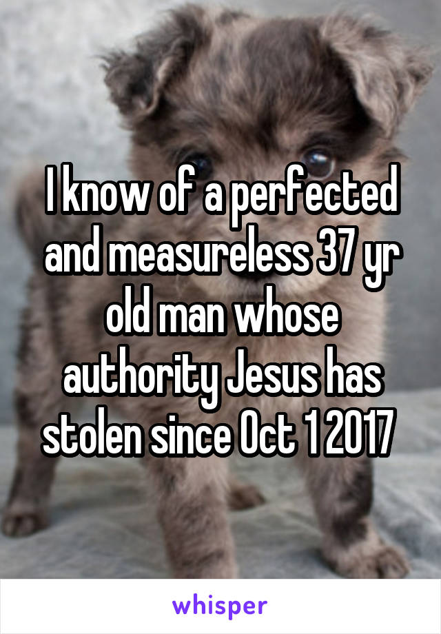 I know of a perfected and measureless 37 yr old man whose authority Jesus has stolen since Oct 1 2017 