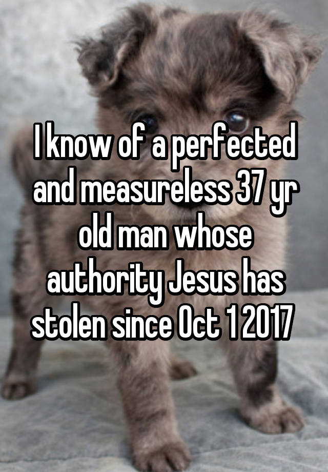 I know of a perfected and measureless 37 yr old man whose authority Jesus has stolen since Oct 1 2017 