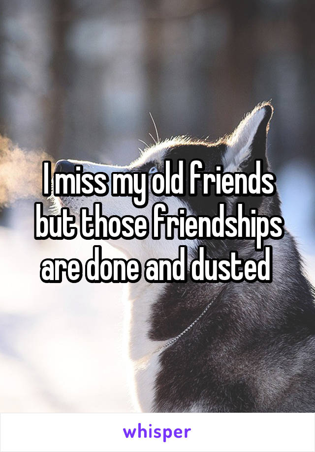 I miss my old friends but those friendships are done and dusted 